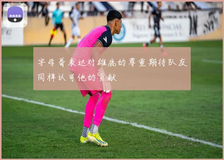 字母哥表达对雄鹿的尊重期待队友同样认可他的贡献
