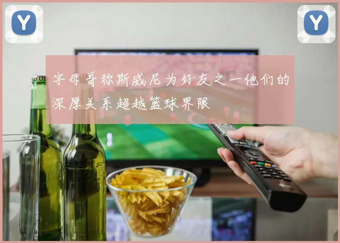 字母哥称斯威尼为好友之一他们的深厚关系超越篮球界限