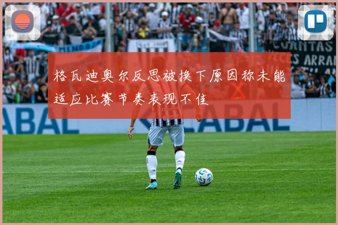 格瓦迪奥尔反思被换下原因称未能适应比赛节奏表现不佳