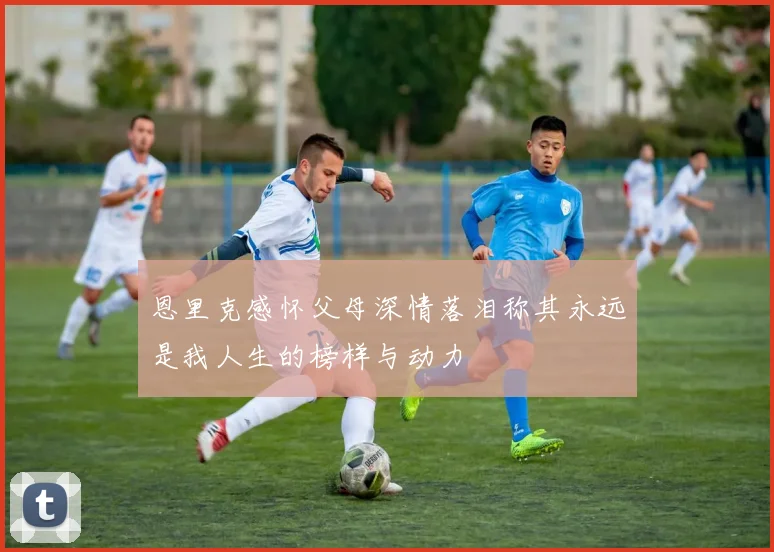 恩里克感怀父母深情落泪称其永远是我人生的榜样与动力