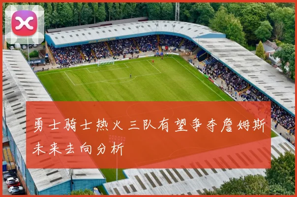勇士骑士热火三队有望争夺詹姆斯未来去向分析