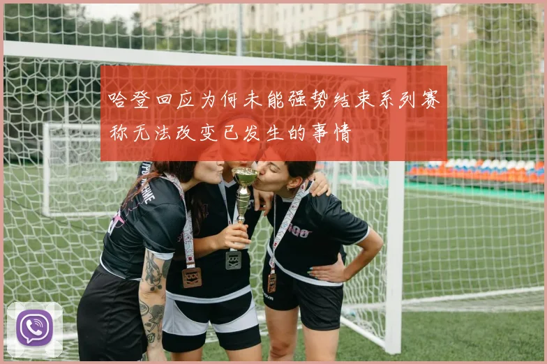 哈登回应为何未能强势结束系列赛称无法改变已发生的事情