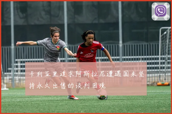 卡利亚里追求阿斯拉尼遭遇国米坚持永久出售的谈判困境
