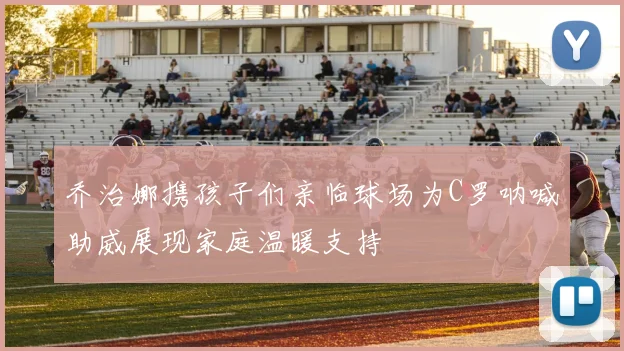 乔治娜携孩子们亲临球场为C罗呐喊助威展现家庭温暖支持