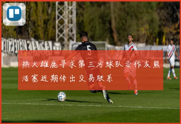 热火雄鹿寻求第三方球队合作灰熊活塞近期传出交易联系