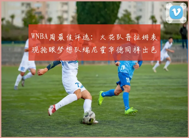 WNBA周最佳评选：火花队普拉姆表现抢眼梦想队瑞尼霍华德同样出色