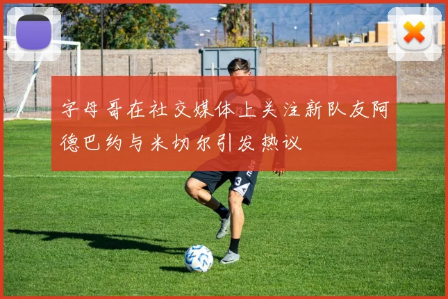 字母哥在社交媒体上关注新队友阿德巴约与米切尔引发热议