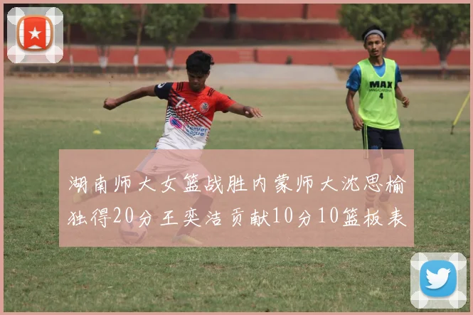 湖南师大女篮战胜内蒙师大沈思榆独得20分王奕洁贡献10分10篮板表现出色