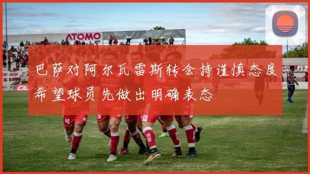 巴萨对阿尔瓦雷斯转会持谨慎态度希望球员先做出明确表态