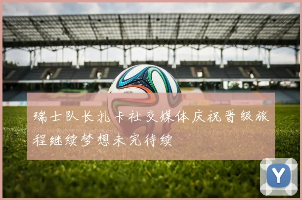 瑞士队长扎卡社交媒体庆祝晋级旅程继续梦想未完待续