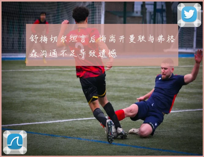 舒梅切尔坦言后悔离开曼联与弗格森沟通不足导致遗憾