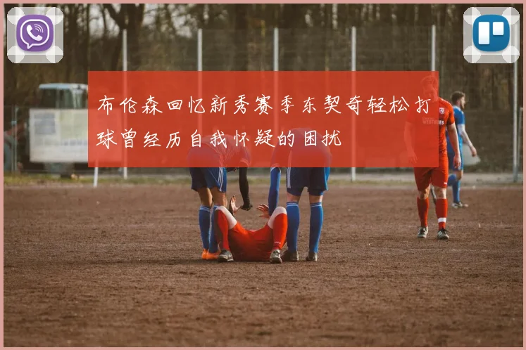 布伦森回忆新秀赛季东契奇轻松打球曾经历自我怀疑的困扰
